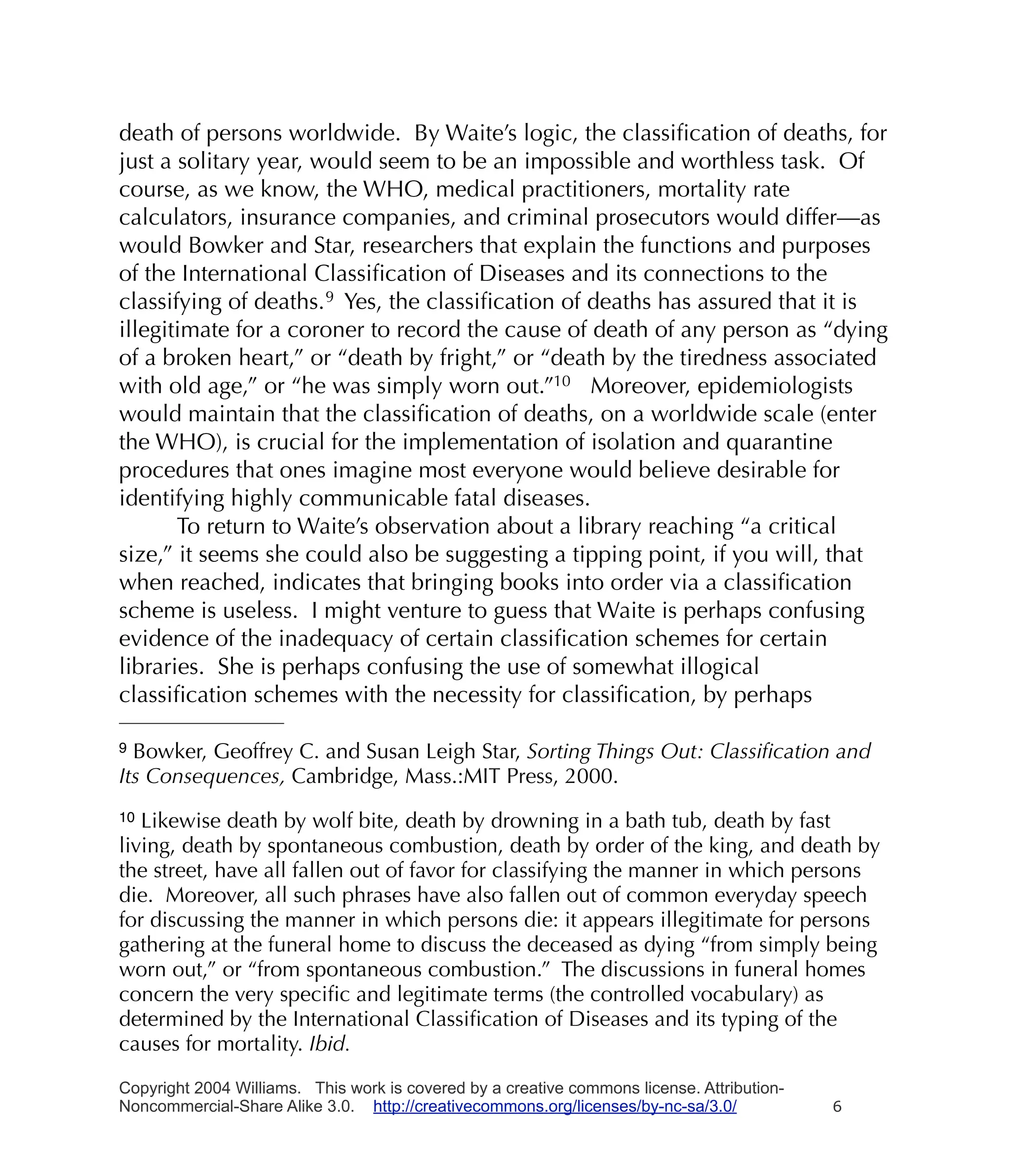 death of persons worldwide. By Waite’s logic, the classiﬁcation of deaths, for
just a solitary year, would seem to be an impossible and worthless task. Of
course, as we know, the WHO, medical practitioners, mortality rate
calculators, insurance companies, and criminal prosecutors would differ—as
would Bowker and Star, researchers that explain the functions and purposes
of the International Classiﬁcation of Diseases and its connections to the
classifying of deaths. 9 Yes, the classiﬁcation of deaths has assured that it is
illegitimate for a coroner to record the cause of death of any person as “dying
of a broken heart,” or “death by fright,” or “death by the tiredness associated
with old age,” or “he was simply worn out.”10 Moreover, epidemiologists
would maintain that the classiﬁcation of deaths, on a worldwide scale (enter
the WHO), is crucial for the implementation of isolation and quarantine
procedures that ones imagine most everyone would believe desirable for
identifying highly communicable fatal diseases.
       To return to Waite’s observation about a library reaching “a critical
size,” it seems she could also be suggesting a tipping point, if you will, that
when reached, indicates that bringing books into order via a classiﬁcation
scheme is useless. I might venture to guess that Waite is perhaps confusing
evidence of the inadequacy of certain classiﬁcation schemes for certain
libraries. She is perhaps confusing the use of somewhat illogical
classiﬁcation schemes with the necessity for classiﬁcation, by perhaps

9 Bowker, Geoffrey C. and Susan Leigh Star, Sorting Things Out: Classiﬁcation and
Its Consequences, Cambridge, Mass.:MIT Press, 2000.
10 Likewise death by wolf bite, death by drowning in a bath tub, death by fast
living, death by spontaneous combustion, death by order of the king, and death by
the street, have all fallen out of favor for classifying the manner in which persons
die. Moreover, all such phrases have also fallen out of common everyday speech
for discussing the manner in which persons die: it appears illegitimate for persons
gathering at the funeral home to discuss the deceased as dying “from simply being
worn out,” or “from spontaneous combustion.” The discussions in funeral homes
concern the very speciﬁc and legitimate terms (the controlled vocabulary) as
determined by the International Classiﬁcation of Diseases and its typing of the
causes for mortality. Ibid.

Copyright 2004 Williams. This work is covered by a creative commons license. Attribution-
Noncommercial-Share Alike 3.0. http://creativecommons.org/licenses/by-nc-sa/3.0/            6
 