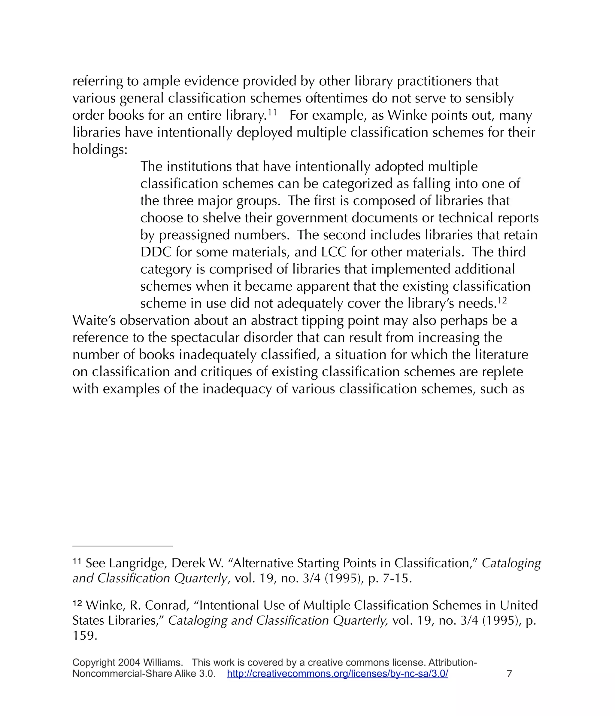 referring to ample evidence provided by other library practitioners that
various general classiﬁcation schemes oftentimes do not serve to sensibly
order books for an entire library.11 For example, as Winke points out, many
libraries have intentionally deployed multiple classiﬁcation schemes for their
holdings:
            The institutions that have intentionally adopted multiple
            classiﬁcation schemes can be categorized as falling into one of
            the three major groups. The ﬁrst is composed of libraries that
            choose to shelve their government documents or technical reports
            by preassigned numbers. The second includes libraries that retain
            DDC for some materials, and LCC for other materials. The third
            category is comprised of libraries that implemented additional
            schemes when it became apparent that the existing classiﬁcation
            scheme in use did not adequately cover the library’s needs.12
Waite’s observation about an abstract tipping point may also perhaps be a
reference to the spectacular disorder that can result from increasing the
number of books inadequately classiﬁed, a situation for which the literature
on classiﬁcation and critiques of existing classiﬁcation schemes are replete
with examples of the inadequacy of various classiﬁcation schemes, such as




11See Langridge, Derek W. “Alternative Starting Points in Classiﬁcation,” Cataloging
and Classiﬁcation Quarterly, vol. 19, no. 3/4 (1995), p. 7-15.
12Winke, R. Conrad, “Intentional Use of Multiple Classiﬁcation Schemes in United
States Libraries,” Cataloging and Classiﬁcation Quarterly, vol. 19, no. 3/4 (1995), p.
159.

Copyright 2004 Williams. This work is covered by a creative commons license. Attribution-
Noncommercial-Share Alike 3.0. http://creativecommons.org/licenses/by-nc-sa/3.0/            7
 