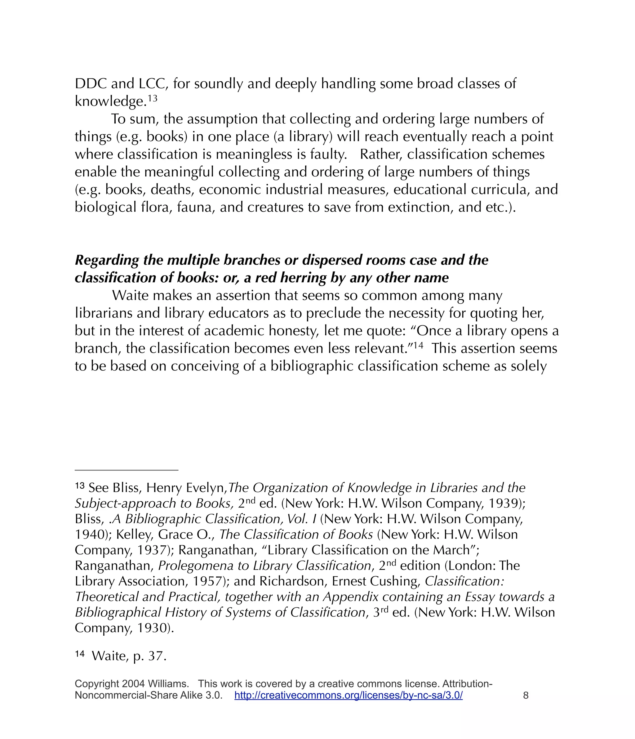 DDC and LCC, for soundly and deeply handling some broad classes of
knowledge.13
       To sum, the assumption that collecting and ordering large numbers of
things (e.g. books) in one place (a library) will reach eventually reach a point
where classiﬁcation is meaningless is faulty. Rather, classiﬁcation schemes
enable the meaningful collecting and ordering of large numbers of things
(e.g. books, deaths, economic industrial measures, educational curricula, and
biological ﬂora, fauna, and creatures to save from extinction, and etc.).


Regarding the multiple branches or dispersed rooms case and the
classiﬁcation of books: or, a red herring by any other name
       Waite makes an assertion that seems so common among many
librarians and library educators as to preclude the necessity for quoting her,
but in the interest of academic honesty, let me quote: “Once a library opens a
branch, the classiﬁcation becomes even less relevant.”14 This assertion seems
to be based on conceiving of a bibliographic classiﬁcation scheme as solely




13See Bliss, Henry Evelyn,The Organization of Knowledge in Libraries and the
Subject-approach to Books, 2nd ed. (New York: H.W. Wilson Company, 1939);
Bliss, .A Bibliographic Classiﬁcation, Vol. I (New York: H.W. Wilson Company,
1940); Kelley, Grace O., The Classiﬁcation of Books (New York: H.W. Wilson
Company, 1937); Ranganathan, “Library Classiﬁcation on the March”;
Ranganathan, Prolegomena to Library Classiﬁcation, 2nd edition (London: The
Library Association, 1957); and Richardson, Ernest Cushing, Classiﬁcation:
Theoretical and Practical, together with an Appendix containing an Essay towards a
Bibliographical History of Systems of Classiﬁcation, 3rd ed. (New York: H.W. Wilson
Company, 1930).
14   Waite, p. 37.

Copyright 2004 Williams. This work is covered by a creative commons license. Attribution-
Noncommercial-Share Alike 3.0. http://creativecommons.org/licenses/by-nc-sa/3.0/            8
 
