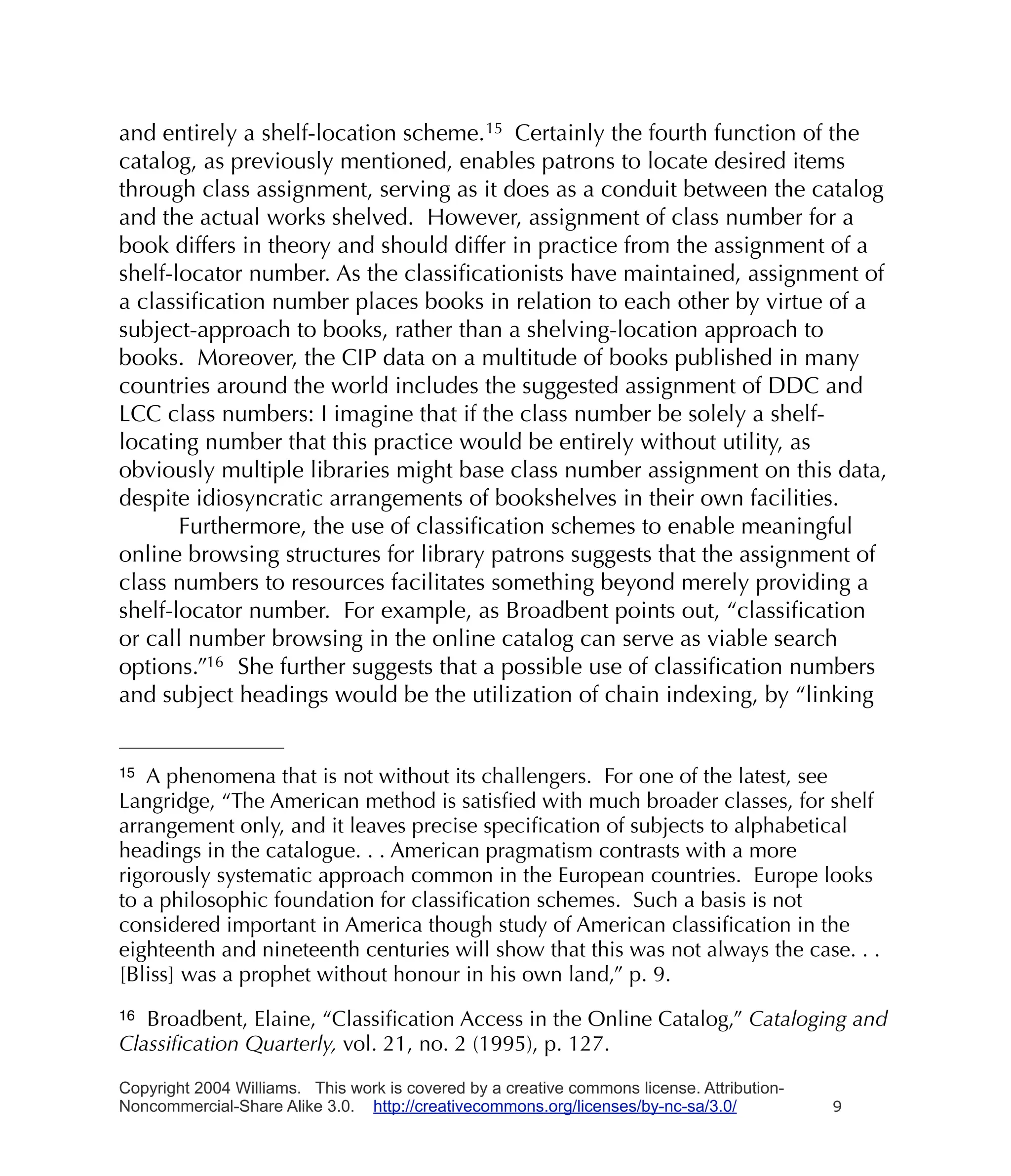 and entirely a shelf-location scheme. 15 Certainly the fourth function of the
catalog, as previously mentioned, enables patrons to locate desired items
through class assignment, serving as it does as a conduit between the catalog
and the actual works shelved. However, assignment of class number for a
book differs in theory and should differ in practice from the assignment of a
shelf-locator number. As the classiﬁcationists have maintained, assignment of
a classiﬁcation number places books in relation to each other by virtue of a
subject-approach to books, rather than a shelving-location approach to
books. Moreover, the CIP data on a multitude of books published in many
countries around the world includes the suggested assignment of DDC and
LCC class numbers: I imagine that if the class number be solely a shelf-
locating number that this practice would be entirely without utility, as
obviously multiple libraries might base class number assignment on this data,
despite idiosyncratic arrangements of bookshelves in their own facilities.
       Furthermore, the use of classiﬁcation schemes to enable meaningful
online browsing structures for library patrons suggests that the assignment of
class numbers to resources facilitates something beyond merely providing a
shelf-locator number. For example, as Broadbent points out, “classiﬁcation
or call number browsing in the online catalog can serve as viable search
options.”16 She further suggests that a possible use of classiﬁcation numbers
and subject headings would be the utilization of chain indexing, by “linking


15 A phenomena that is not without its challengers. For one of the latest, see
Langridge, “The American method is satisﬁed with much broader classes, for shelf
arrangement only, and it leaves precise speciﬁcation of subjects to alphabetical
headings in the catalogue. . . American pragmatism contrasts with a more
rigorously systematic approach common in the European countries. Europe looks
to a philosophic foundation for classiﬁcation schemes. Such a basis is not
considered important in America though study of American classiﬁcation in the
eighteenth and nineteenth centuries will show that this was not always the case. . .
[Bliss] was a prophet without honour in his own land,” p. 9.
16 Broadbent, Elaine, “Classiﬁcation Access in the Online Catalog,” Cataloging and
Classiﬁcation Quarterly, vol. 21, no. 2 (1995), p. 127.

Copyright 2004 Williams. This work is covered by a creative commons license. Attribution-
Noncommercial-Share Alike 3.0. http://creativecommons.org/licenses/by-nc-sa/3.0/            9
 