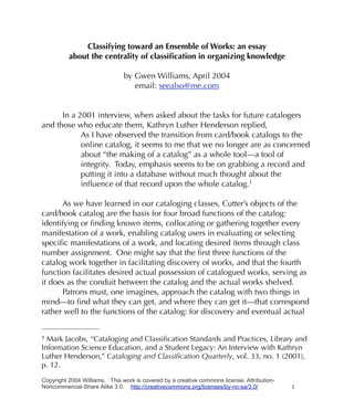 Classifying toward an Ensemble of Works: an essay
          about the centrality of classiﬁcation in organizing knowledge

                               by Gwen Williams, April 2004
                                  email: seealso@me.com


      In a 2001 interview, when asked about the tasks for future catalogers
and those who educate them, Kathryn Luther Henderson replied,
            As I have observed the transition from card/book catalogs to the
            online catalog, it seems to me that we no longer are as concerned
            about “the making of a catalog” as a whole tool—a tool of
            integrity. Today, emphasis seems to be on grabbing a record and
            putting it into a database without much thought about the
            inﬂuence of that record upon the whole catalog.1

      As we have learned in our cataloging classes, Cutter’s objects of the
card/book catalog are the basis for four broad functions of the catalog:
identifying or ﬁnding known items, collocating or gathering together every
manifestation of a work, enabling catalog users in evaluating or selecting
speciﬁc manifestations of a work, and locating desired items through class
number assignment. One might say that the ﬁrst three functions of the
catalog work together in facilitating discovery of works, and that the fourth
function facilitates desired actual possession of catalogued works, serving as
it does as the conduit between the catalog and the actual works shelved.
      Patrons must, one imagines, approach the catalog with two things in
mind—to ﬁnd what they can get, and where they can get it—that correspond
rather well to the functions of the catalog: for discovery and eventual actual


1 Mark Jacobs, “Cataloging and Classiﬁcation Standards and Practices, Library and
Information Science Education, and a Student Legacy: An Interview with Kathryn
Luther Henderson,” Cataloging and Classiﬁcation Quarterly, vol. 33, no. 1 (2001),
p. 12.

Copyright 2004 Williams. This work is covered by a creative commons license. Attribution-
Noncommercial-Share Alike 3.0. http://creativecommons.org/licenses/by-nc-sa/3.0/            1
 