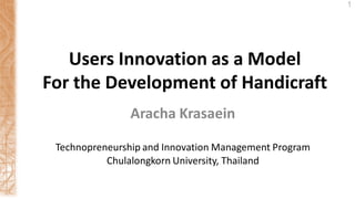 Aracha Krasaein
1
Users Innovation as a Model
For the Development of Handicraft
Technopreneurship and Innovation Management Program
Chulalongkorn University, Thailand
 