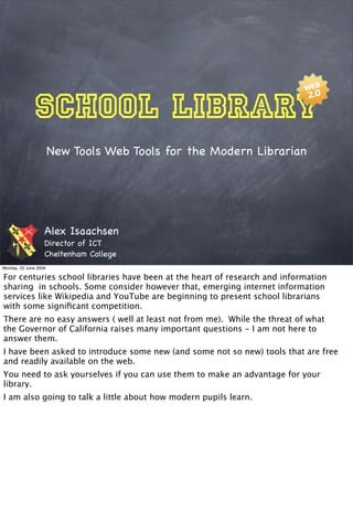 School Library
                       New Tools Web Tools for the Modern Librarian




                   Alex Isaachsen
                   Director of ICT
                   Cheltenham College
Monday, 22 June 2009

For centuries school libraries have been at the heart of research and information
sharing in schools. Some consider however that, emerging internet information
services like Wikipedia and YouTube are beginning to present school librarians
with some signiﬁcant competition.
There are no easy answers ( well at least not from me). While the threat of what
the Governor of California raises many important questions - I am not here to
answer them.
I have been asked to introduce some new (and some not so new) tools that are free
and readily available on the web.
You need to ask yourselves if you can use them to make an advantage for your
library.
I am also going to talk a little about how modern pupils learn.
 