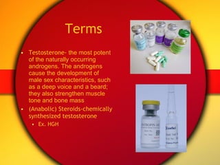 Terms Testosterone-  the most potent of the naturally occurring androgens. The androgens cause the development of male sex characteristics, such as a deep voice and a beard; they also strengthen muscle tone and bone mass (Anabolic) Steroids-chemically synthesized testosterone Ex. HGH 