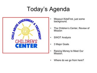 Today’s Agenda Missouri KidsFirst, just some background. The Children’s Center, Review of Mission SWOT Analysis 3 Major Goals Raising Money to Meet Our Mission.  Where do we go from here? 