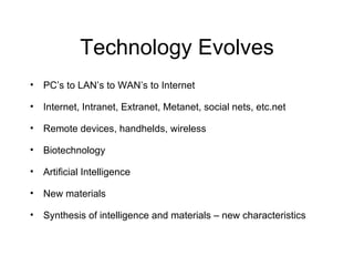Technology Evolves PC’s to LAN’s to WAN’s to Internet Internet, Intranet, Extranet, Metanet, social nets, etc.net Remote devices, handhelds, wireless Biotechnology Artificial Intelligence New materials Synthesis of intelligence and materials – new characteristics 