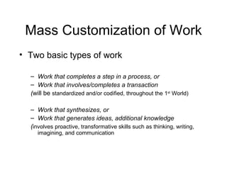 Mass Customization of Work Two basic types of work Work that completes a step in a process, or Work that involves/completes a transaction ( will be   standardized and/or codified, throughout the 1 st  World) Work that synthesizes, or  Work that generates ideas, additional knowledge ( involves   proactive, transformative skills such as thinking, writing, imagining, and communication  