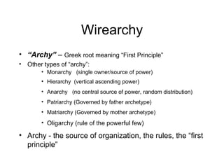 Wirearchy “ Archy”  –  Greek root meaning “First Principle” Other types of “archy”: Monarchy  (single owner/source of power) Hierarchy  (vertical ascending power) Anarchy  (no central source of power, random distribution) Patriarchy (Governed by father archetype) Matriarchy (Governed by mother archetype) Oligarchy (rule of the powerful few) Archy - the source of organization, the rules, the “first principle” 