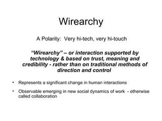 Wirearchy A Polarity:  Very hi-tech, very hi-touch “ Wirearchy” – or interaction supported by technology & based on trust, meaning and credibility - rather than on traditional methods of direction and control   Represents a significant change in human interactions Observable emerging in new social dynamics of work  - otherwise called collaboration 