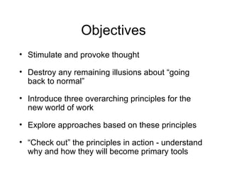 Objectives Stimulate and provoke thought Destroy any remaining illusions about “going back to normal” Introduce three overarching principles for the new world of work  Explore approaches based on these principles “ Check out” the principles in action - understand why and how they will become primary tools 