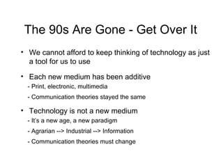The 90s Are Gone - Get Over It We cannot afford to keep thinking of technology as just a tool for us to use Each new medium has been additive - Print, electronic, multimedia - Communication theories stayed the same Technology is not a new medium - It’s a new age, a new paradigm - Agrarian --> Industrial --> Information - Communication theories must change 