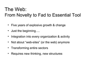The Web: From Novelty to Fad to Essential Tool Five years of explosive growth & change Just the beginning…. Integration into every organization & activity Not about “web-sites” (or the web) anymore Transforming entire sectors Requires new thinking, new structures 