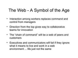 The Web - A Symbol of the Age Interaction among workers replaces command and control from managers Direction from the top gives way to collaborative teams for innovation The “chain of command” will be a web of peers and customers Executives and communicators will fail if they ignore what it means to live and work in a web environment ... life just not the same 