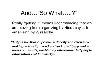 And…”So What…..?” Really “getting it” means understanding that we are moving from organizing by Hierarchy ... to organizing by Wirearchy “ A dynamic flow of power, authority and decision-making authority based on trust, credibility and a focus on results, enabled by interconnected people, information and knowledge” 