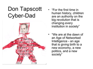 Don Tapscott Cyber-Dad “ For the first time in human history, children are an authority on the big revolution that is changing every institution in society” “ We are at the dawn of an Age of Networked Intelligence - an age that is giving birth to a new economy, a new politics, and a new society” 