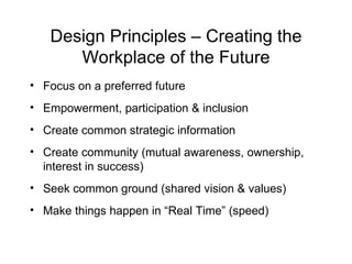 Design Principles – Creating the Workplace of the Future Focus on a preferred future  Empowerment, participation & inclusion Create common strategic information Create community (mutual awareness, ownership, interest in success) Seek common ground (shared vision & values) Make things happen in “Real Time” (speed) 