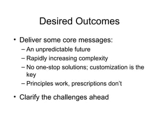 Desired Outcomes Deliver some core messages: An unpredictable future Rapidly increasing complexity No one-stop solutions; customization is the key Principles work, prescriptions don’t Clarify the challenges ahead 