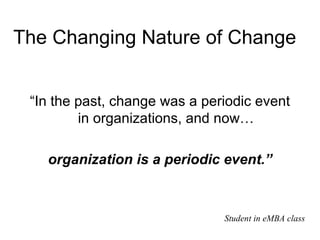 The Changing Nature of Change  “In the past, change was a periodic event in organizations, and now… organization is a periodic event.” Student in eMBA class 