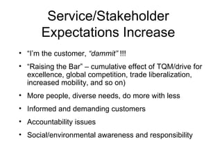 Service/Stakeholder Expectations Increase “ I’m the customer,  “dammit”  !!! “ Raising the Bar” – cumulative effect of TQM/drive for excellence, global competition, trade liberalization, increased mobility, and so on) More people, diverse needs, do more with less Informed and demanding customers Accountability issues Social/environmental awareness and responsibility 