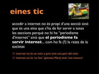 eines tic accedir a internet no és propi d’una secció sinó que és una eina que s’ha de fer servir a totes les seccions perquè no hi ha “periodisme d’internet” sinó que  el periodisme fa servir internet ... com ho fa (?) la resta de la societat  internet no és un món a part sinó una part del món internet no és ‘un lloc’ (planeta Mart) sinó ‘una manera’ 