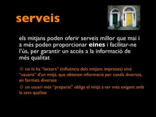 serveis els mitjans poden oferir serveis millor que mai i a més poden proporcionar  eines  i facilitar-ne l’ús, per garantir un accés a la informació de més qualitat  no hi ha “lectors” (influència dels mitjans impresos) sinó “usuaris” d’un mitjà, que obtenen informació per canals diversos, en formats diversos un usuari més “preparat” obliga el mitjà a ser més exigent amb la seva qualitat 