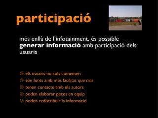 participació més enllà de l’infotainment, és possible  generar informació  amb participació dels usuaris els usuaris no sols comenten són fonts amb més facilitat que mai tenen contacte amb els autors poden elaborar peces en equip poden redistribuir la informació 