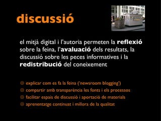 discussió el mitjà digital i l’autoria permeten la  reflexió  sobre la feina, l’ avaluació  dels resultats, la discussió sobre les peces informatives i la  redistribució  del coneixement explicar com es fa la feina (‘newsroom blogging’) compartir amb transparència les fonts i els processos facilitar espais de discussió i aportació de materials aprenentatge continuat i millora de la qualitat 