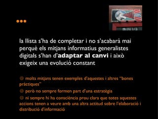... la llista s’ha de completar i no s’acabarà mai perquè els mitjans informatius generalistes digitals s’han d’ adaptar al canvi  i això exigeix una evolució constant  molts mitjans tenen exemples d’aquestes i altres “bones pràctiques” però no sempre formen part d’una estratègia ni sempre hi ha consciència prou clara que totes aquestes accions tenen a veure amb una altra actitud sobre l’elaboració i distribució d’informació  