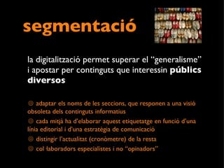 segmentació la digitalització permet superar el “generalisme” i apostar per continguts que interessin  públics diversos   adaptar els noms de les seccions, que responen a una visió obsoleta dels continguts informatius  cada mitjà ha d’elaborar aquest etiquetatge en funció d’una línia editorial i d’una estratègia de comunicació distingir l’actualitat (cronòmetre) de la resta col·laboradors especialistes i no “opinadors” 