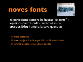 noves fonts el periodisme sempre ha buscat “experts” i opinions contrastades i internet els fa  accessibles  i amplia la seva quantitat  blogs personals altres mitjans: locals, especialitzats i internacionals  fòrums, debats, llistes, xarxes socials 
