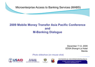 Microenterprise Access to Banking Services (MABS)




2009 Mobile Money Transfer Asia Pacific Conference
                      and
              M-Banking Dialogue



                                                   December 7-12, 2009
                                                  EDSA Shangri-La Hotel
                                                                Manila
               Photo slideshow (on mouse click)
 