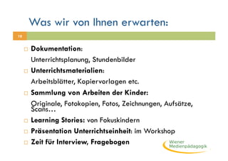 Was wir von Ihnen erwarten:
10


       Dokumentation:
        Unterrichtsplanung, Stundenbilder
       Unterrichtsmaterialien:

        Arbeitsblätter, Kopiervorlagen etc.
       Sammlung von Arbeiten der Kinder:

        Originale, Fotokopien, Fotos, Zeichnungen, Aufsätze,
        Scans…
       Learning Stories: von Fokuskindern

       Präsentation Unterrichtseinheit: im Workshop

       Zeit für Interview, Fragebogen
 