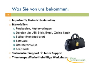 Was Sie von uns bekommen:
19


       Impulse für Unterrichtseinheiten
       Materialien:

           Fotokopien, Kopiervorlagen
           Dateien via USB-Stick, Email, Online-Login
           Bücher (Handapparat)
           Software
           Literaturhinweise
           Feedback
       Technischer Support  Team Support

       Themenspezifische freiwillige Workshops
 