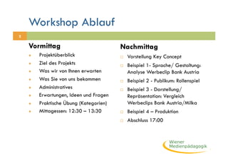 Workshop Ablauf
2

    Vormittag                            Nachmittag
    ♦    Projektüberblick                    Vorstellung Key Concept
    ♦    Ziel des Projekts                   Beispiel 1- Sprache/ Gestaltung:
    ♦    Was wir von Ihnen erwarten           Analyse Werbeclip Bank Austria
    ♦    Was Sie von uns bekommen            Beispiel 2 - Publikum: Rollenspiel
    ♦    Administratives                     Beispiel 3 - Darstellung/
    ♦    Erwartungen, Ideen und Fragen        Repräsentation: Vergleich
    ♦    Praktische Übung (Kategorien)        Werbeclips Bank Austria/Milka
    ♦    Mittagessen: 12:30 – 13:30          Beispiel 4 – Produktion
                                             Abschluss 17:00
 