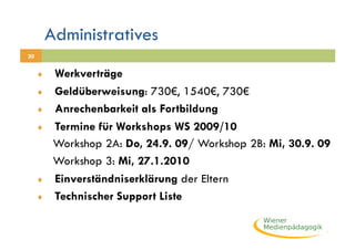 Administratives
20


     ♦     Werkverträge
     ♦     Geldüberweisung: 730€, 1540€, 730€
     ♦     Anrechenbarkeit als Fortbildung
     ♦     Termine für Workshops WS 2009/10
           Workshop 2A: Do, 24.9. 09/ Workshop 2B: Mi, 30.9. 09
           Workshop 3: Mi, 27.1.2010
     ♦     Einverständniserklärung der Eltern
     ♦     Technischer Support Liste
 