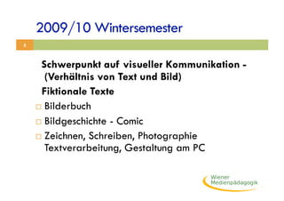 2009/10 Wintersemester
5



     Schwerpunkt auf visueller Kommunikation -
       (Verhältnis von Text und Bild)
     Fiktionale Texte
      Bilderbuch

      Bildgeschichte - Comic

      Zeichnen, Schreiben, Photographie
       Textverarbeitung, Gestaltung am PC
 