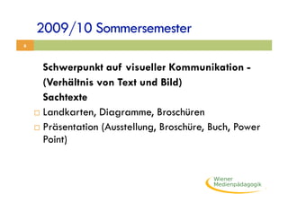 2009/10 Sommersemester
6



       Schwerpunkt auf visueller Kommunikation -
       (Verhältnis von Text und Bild)
       Sachtexte
      Landkarten, Diagramme, Broschüren

      Präsentation (Ausstellung, Broschüre, Buch, Power
       Point)
 