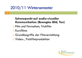 2010/11 Wintersemester
7



        Schwerpunkt auf audio-visueller
        Kommunikation (Bewegtes Bild, Ton)
       Film und Fernsehen, Trickfilm

       Kurzfilme

       Grundbegriffe der Filmvermittlung

       Video-, Trickfilmproduktion
 