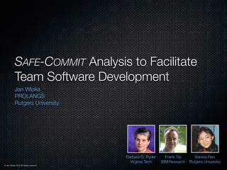 SAFE-COMMIT Analysis to Facilitate
           Team Software Development
           Jan Wloka
           PROLANGS
           Rutgers University




                                        Barbara G. Ryder     Frank Tip       Xiaoxia Ren
                                          Virginia Tech    IBM Research   Rutgers University
© Jan Wloka 2009 All Rights reserved.
 
