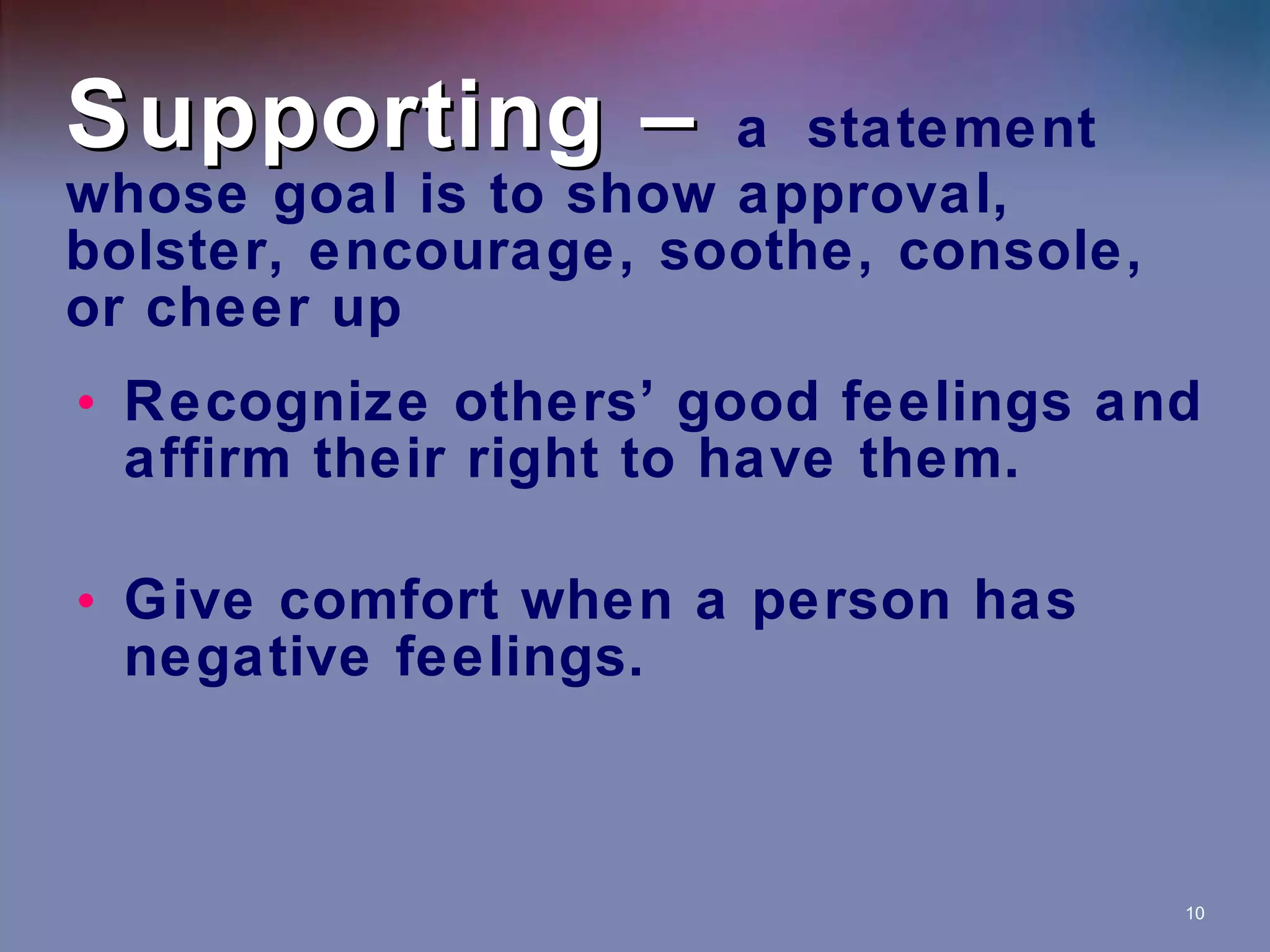 Supporting –  a   statement whose goal is to show approval, bolster, encourage, soothe, console, or cheer up Recognize others’ good feelings and affirm their right to have them. Give comfort when a person has negative feelings. 