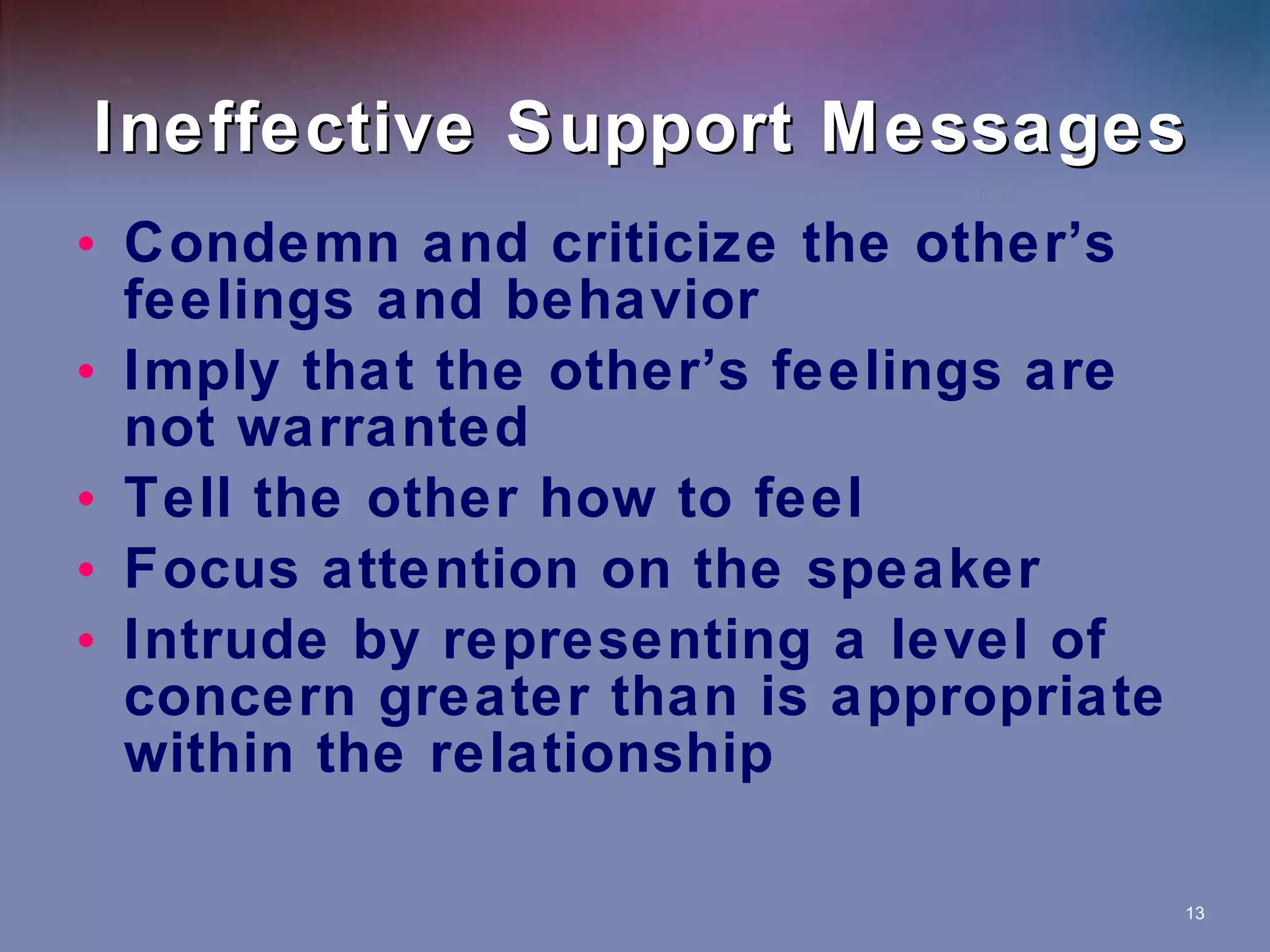 Ineffective Support Messages Condemn and criticize the other’s feelings and behavior Imply that the other’s feelings are not warranted Tell the other how to feel Focus attention on the speaker Intrude by representing a level of concern greater than is appropriate within the relationship 
