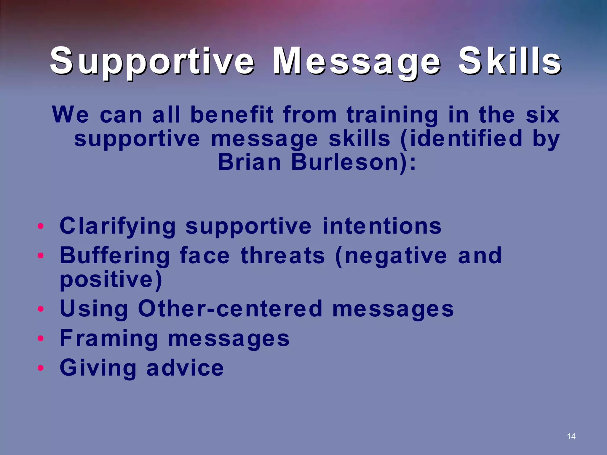 Supportive Message Skills We can all benefit from training in the six supportive message skills (identified by Brian Burleson): Clarifying supportive intentions Buffering face threats (negative and positive) Using Other-centered messages Framing messages Giving advice 