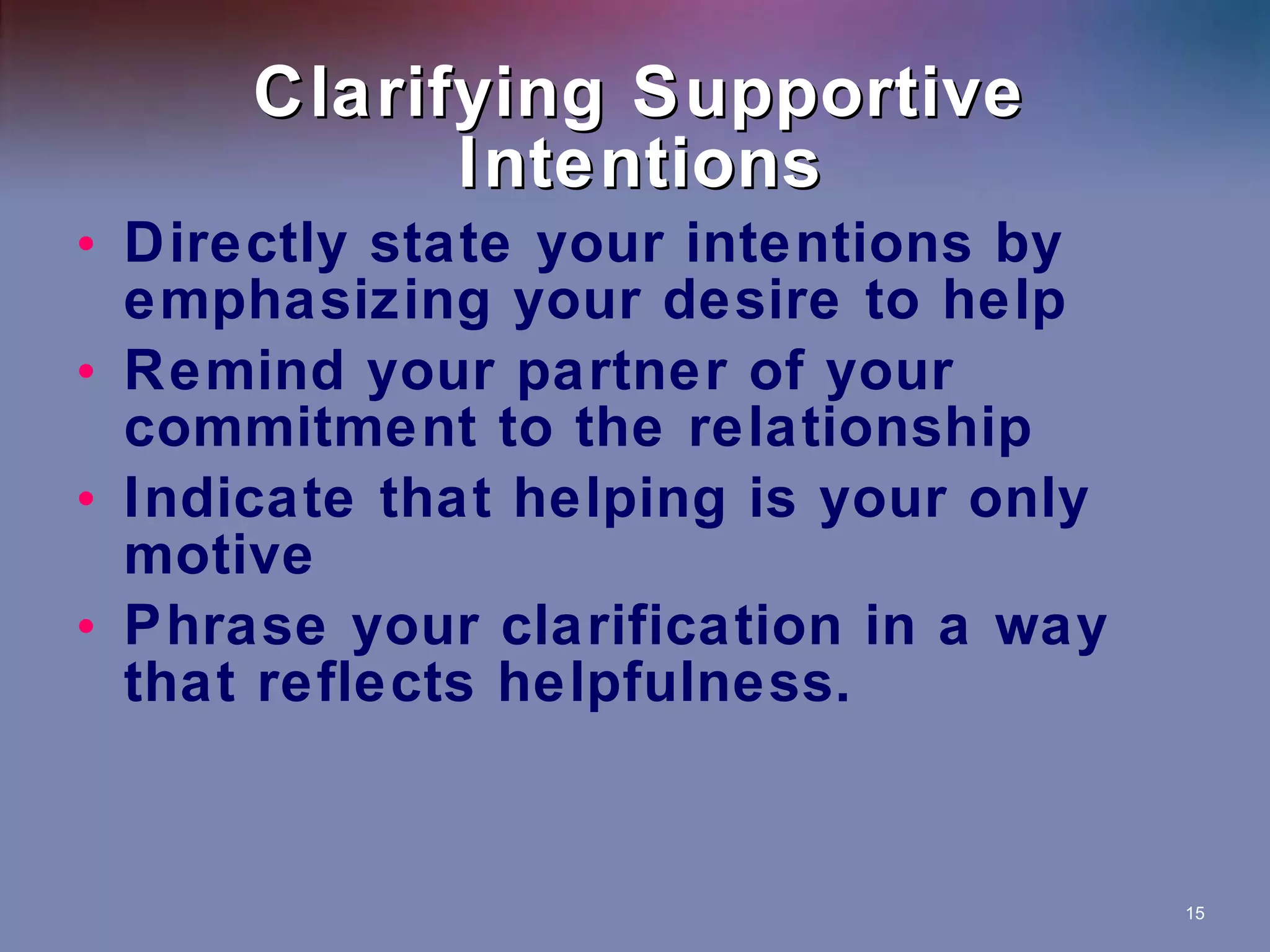 Clarifying Supportive Intentions Directly state your intentions by emphasizing your desire to help Remind your partner of your commitment to the relationship Indicate that helping is your only motive Phrase your clarification in a way that reflects helpfulness. 