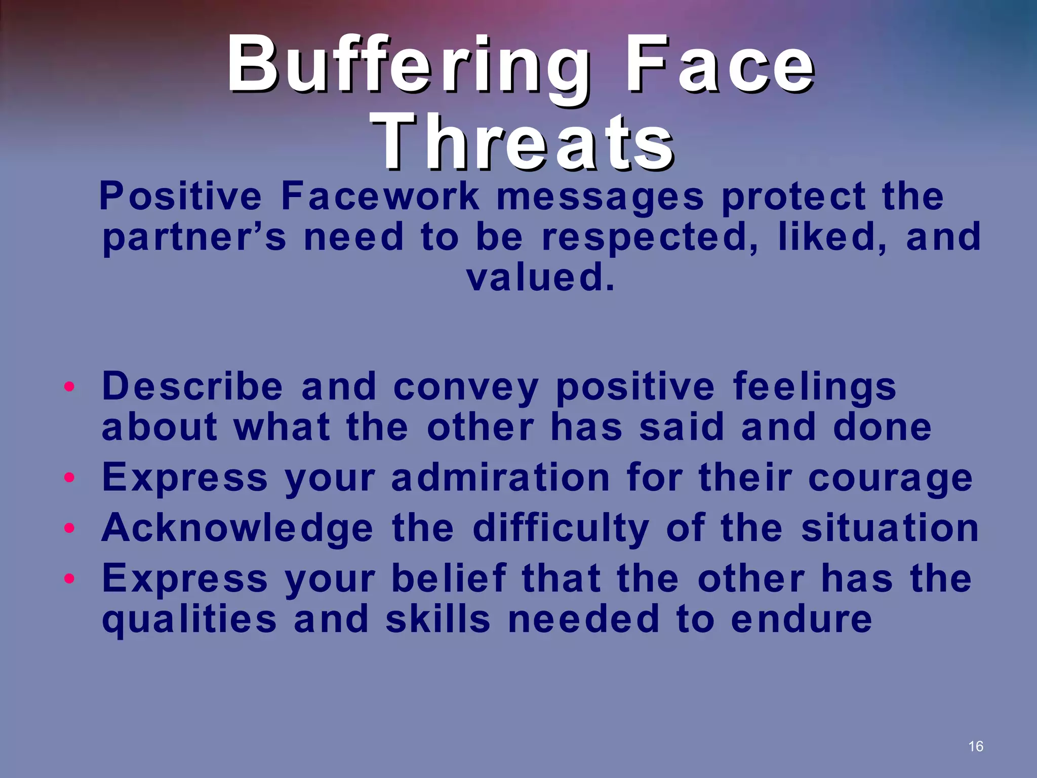 Buffering Face Threats Positive Facework messages protect the partner’s need to be respected, liked, and valued. Describe and convey positive feelings about what the other has said and done Express your admiration for their courage Acknowledge the difficulty of the situation Express your belief that the other has the qualities and skills needed to endure 