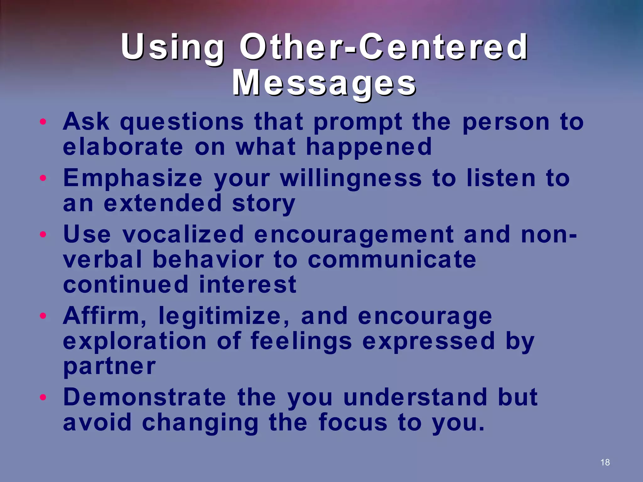 Using Other-Centered Messages Ask questions that prompt the person to elaborate on what happened Emphasize your willingness to listen to an extended story Use vocalized encouragement and non-verbal behavior to communicate continued interest Affirm, legitimize, and encourage exploration of feelings expressed by partner Demonstrate the you understand but avoid changing the focus to you. 