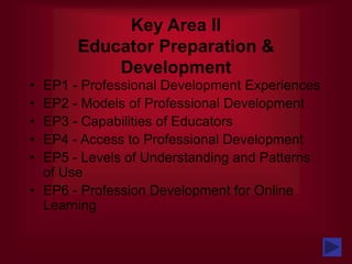 Key Area II
Educator Preparation &
Development
• EP1 - Professional Development Experiences
• EP2 - Models of Professional Development
• EP3 - Capabilities of Educators
• EP4 - Access to Professional Development
• EP5 - Levels of Understanding and Patterns
of Use
• EP6 - Profession Development for Online
Learning
 