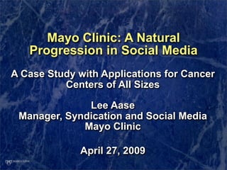 Mayo Clinic: A Natural
   Progression in Social Media
A Case Study with Applications for Cancer
          Centers of All Sizes

              Lee Aase
 Manager, Syndication and Social Media
             Mayo Clinic

             April 27, 2009
 