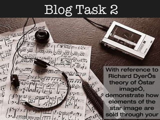 Blog Task 2 With reference to Richard Dyer’s theory of “star image”, demonstrate how elements of the star image are sold through your creative choices in the video, digipak cover and the magazine advert 