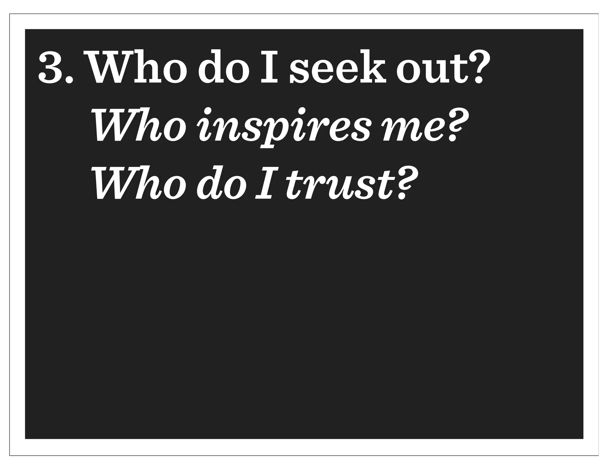 3. Who do I seek out?
   Who inspires me?
   Who do I trust?
 