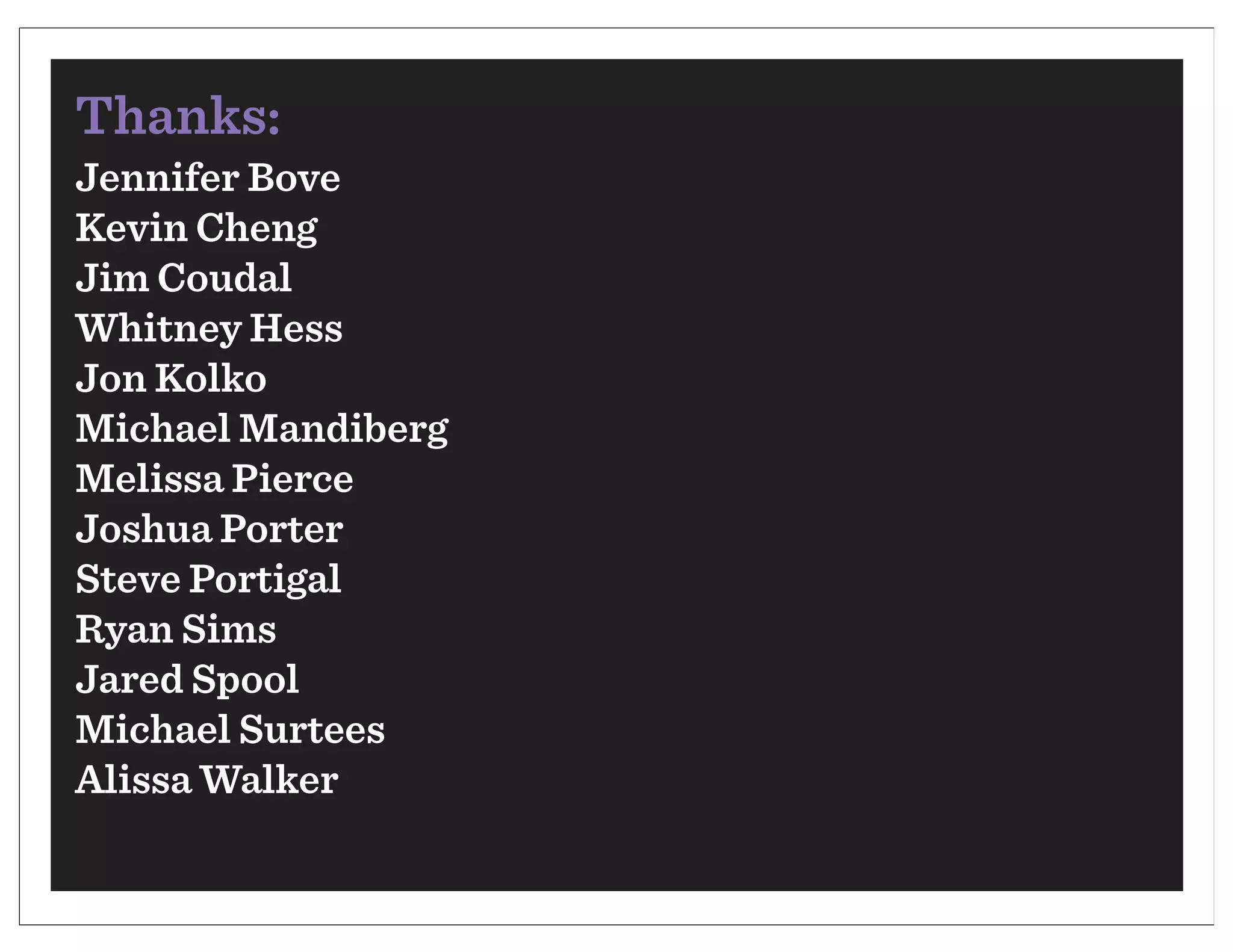 Thanks:
Jennifer Bove
Kevin Cheng
Jim Coudal
Whitney Hess
Jon Kolko
Michael Mandiberg
Melissa Pierce
Joshua Porter
Steve Portigal
Ryan Sims
Jared Spool
Michael Surtees
Alissa Walker
 